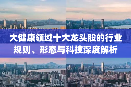 大健康領域十大龍頭股的行業規則、形態與科技深度解析